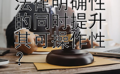 如何在确保法律明确性的同时提升其可操作性？