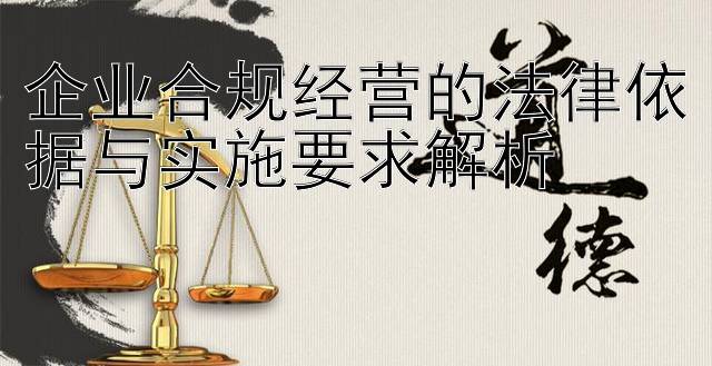 企业合规经营的法律依据与实施要求解析