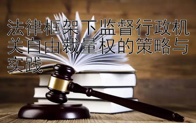 法律框架下监督行政机关自由裁量权的策略与实践