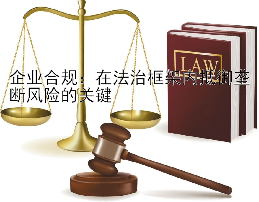 企业合规：在法治框架内抵御垄断风险的关键