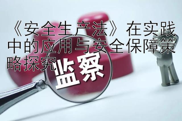 《安全生产法》在实践中的应用与安全保障策略探究