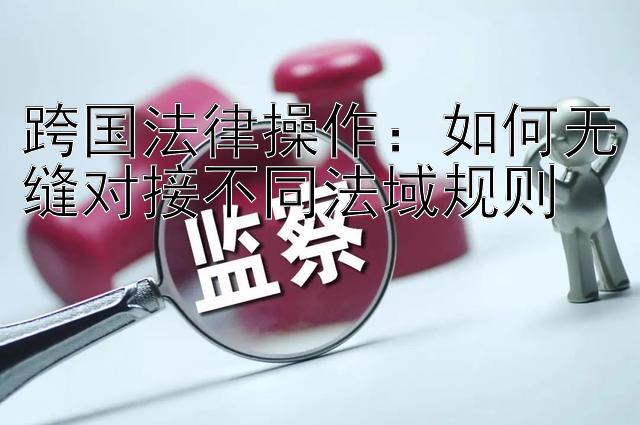 跨国法律操作：如何无缝对接不同法域规则