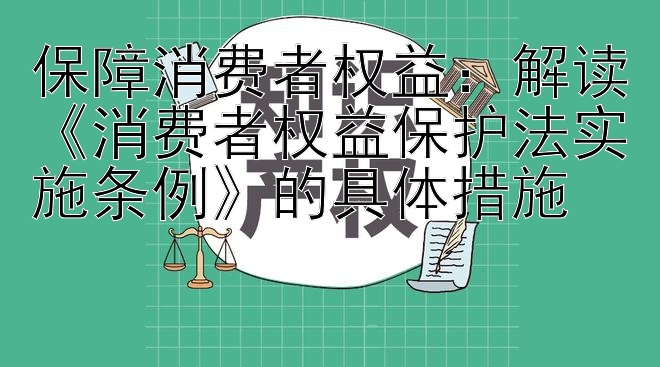 保障消费者权益：解读《消费者权益保护法实施条例》的具体措施