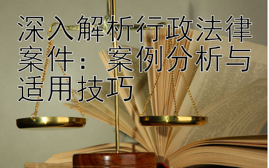 深入解析行政法律案件：案例分析与适用技巧