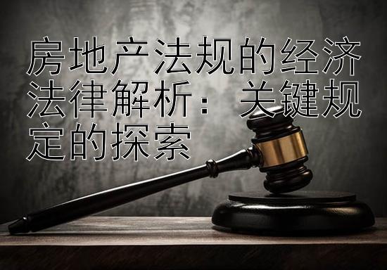 房地产法规的经济法律解析：关键规定的探索