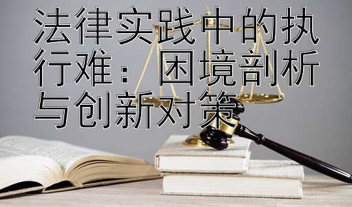 法律实践中的执行难：困境剖析与创新对策