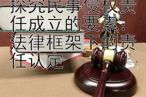 探究民事侵权责任成立的要素：法律框架下的责任认定