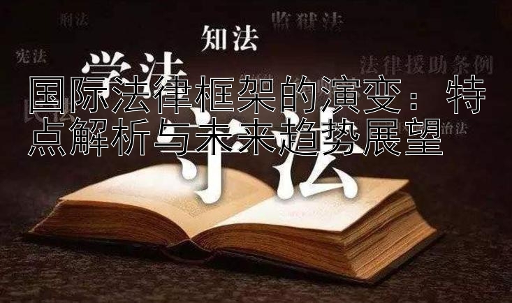 国际法律框架的演变：特点解析与未来趋势展望