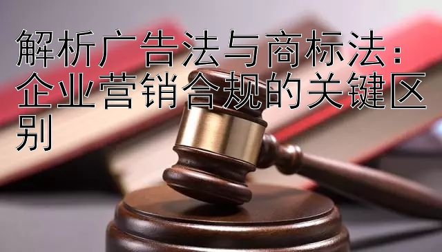 解析广告法与商标法：企业营销合规的关键区别