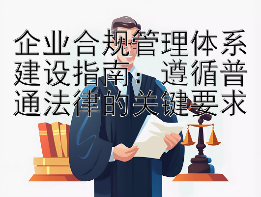 企业合规管理体系建设指南：遵循普通法律的关键要求