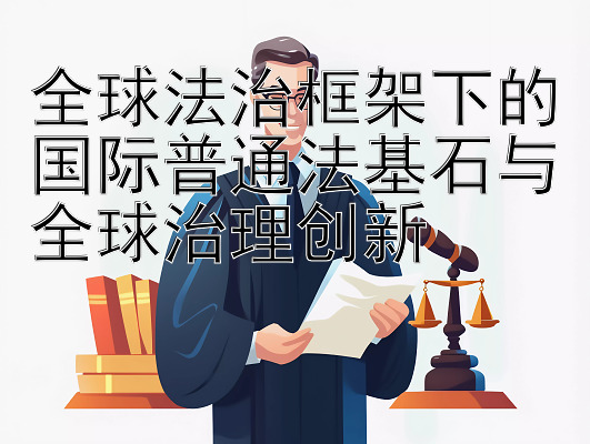 全球法治框架下的国际普通法基石与全球治理创新