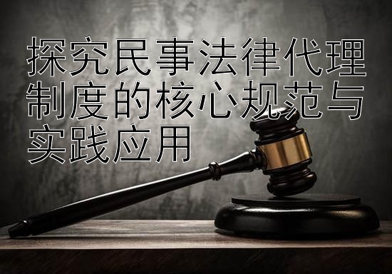 探究民事法律代理制度的核心规范与实践应用