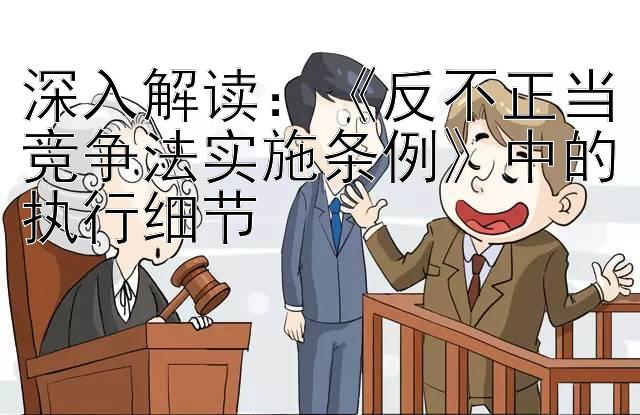 深入解读：《反不正当竞争法实施条例》中的执行细节