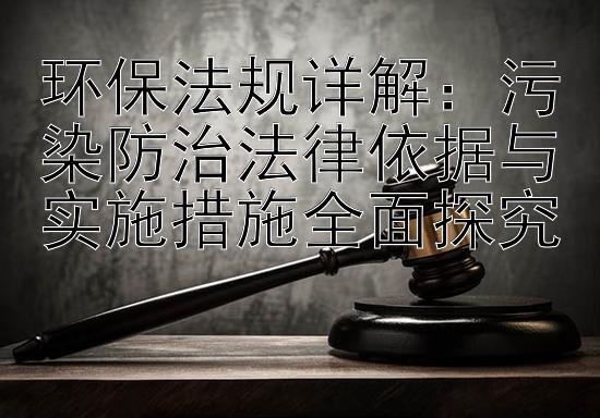 环保法规详解：污染防治法律依据与实施措施全面探究