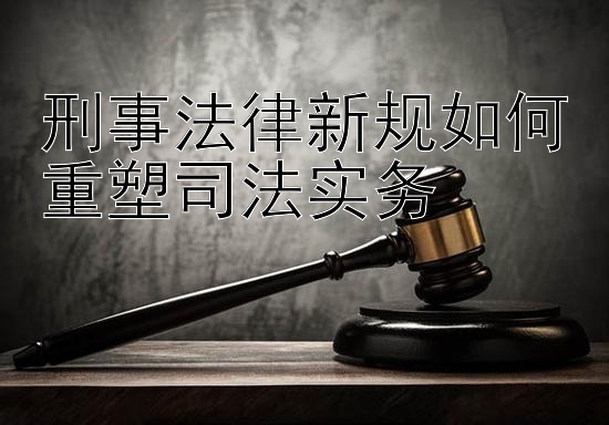 刑事法律新规如何重塑司法实务