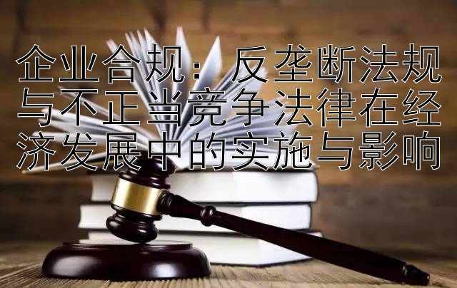 企业合规：反垄断法规与不正当竞争法律在经济发展中的实施与影响