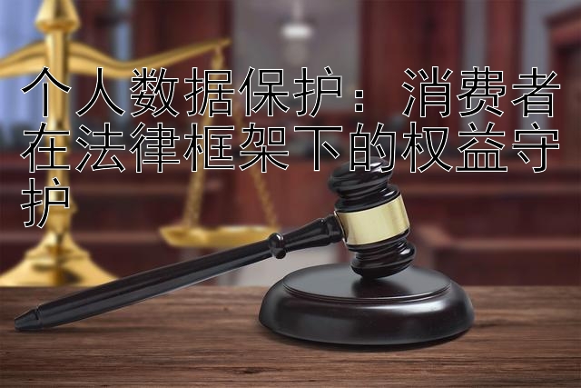 个人数据保护：消费者在法律框架下的权益守护