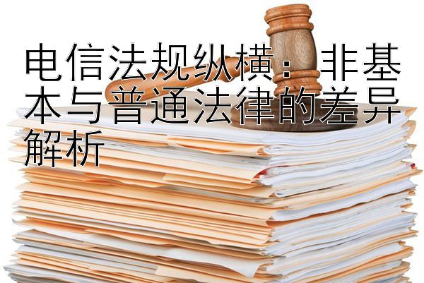 电信法规纵横：非基本与普通法律的差异解析