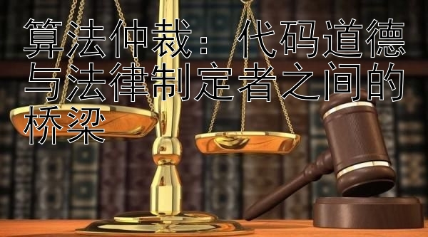 算法仲裁：代码道德与法律制定者之间的桥梁