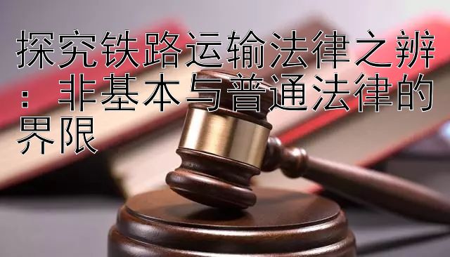 探究铁路运输法律之辨：非基本与普通法律的界限