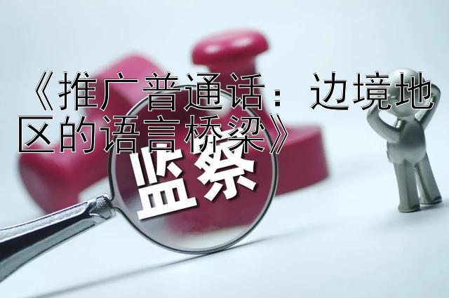 《推广普通话：边境地区的语言桥梁》