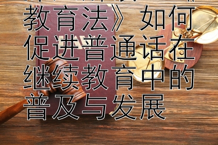 深入解读：《教育法》如何促进普通话在继续教育中的普及与发展