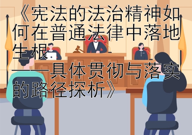 《宪法的法治精神如何在普通法律中落地生根  
——具体贯彻与落实的路径探析》