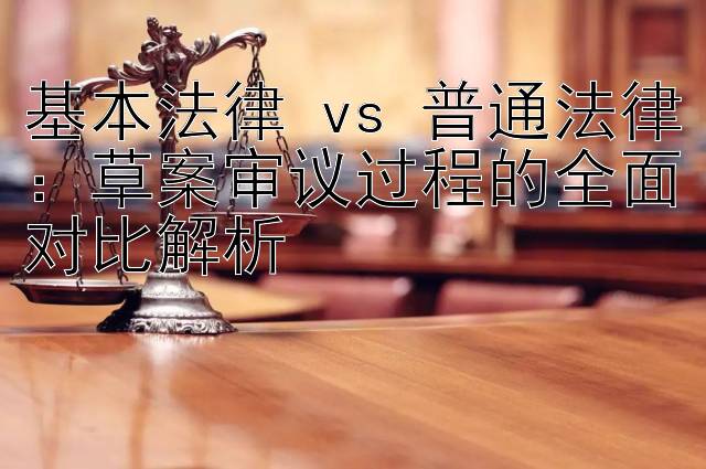 基本法律 vs 普通法律：草案审议过程的全面对比解析