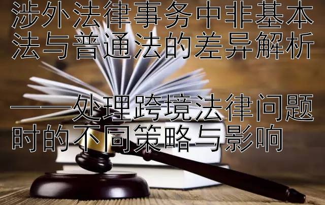 涉外法律事务中非基本法与普通法的差异解析  
——处理跨境法律问题时的不同策略与影响