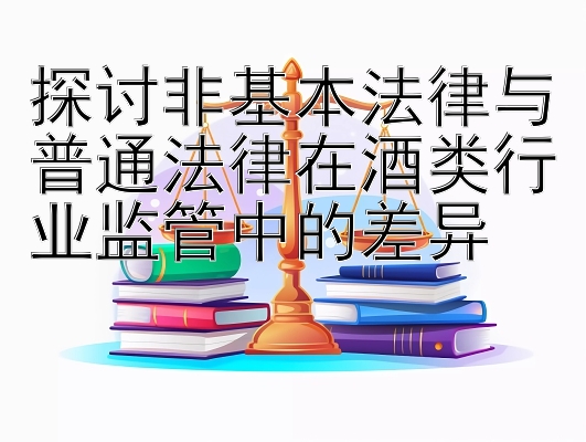 探讨非基本法律与普通法律在酒类行业监管中的差异