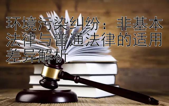 环境污染纠纷：非基本法律与普通法律的适用差异解析