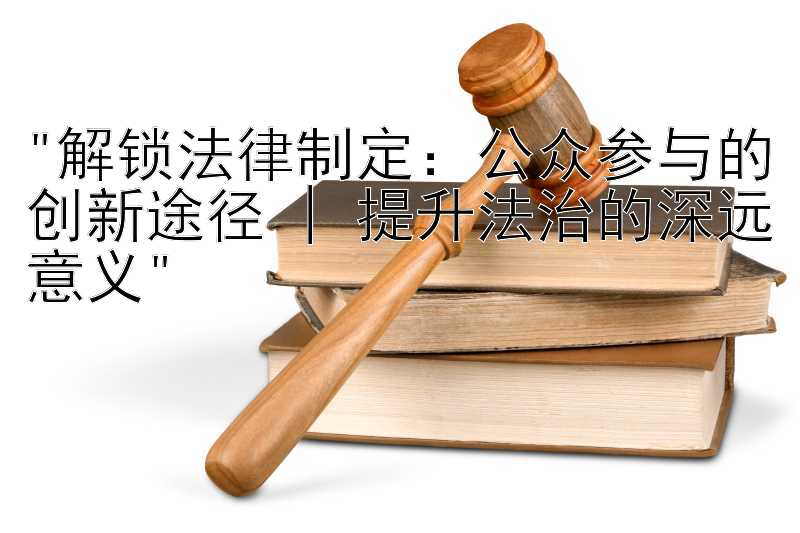 解锁法律制定：公众参与的创新途径 | 提升法治的深远意义